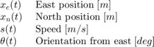 $$ \begin{array} {ll}&#10;x_e(t) \; &#38; \textnormal{East position} \; [m] \\&#10;x_n(t) \; &#38; \textnormal{North position} \; [m] \\&#10;s(t) \; &#38; \textnormal{Speed} \; [m/s] \\&#10;\theta(t) \; &#38; \textnormal{Orientation from east} \; [deg] \\&#10;\end{array} $$