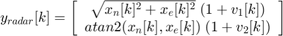 $$ y_{radar}[k] = \left[&#10; \begin{array}{c}&#10; \sqrt{x_n[k]^2+x_e[k]^2} \; (1+v_1[k]) \\&#10; atan2(x_n[k], x_e[k]) \; (1+v_2[k]) \\&#10; \end{array}&#10; \right]&#10;$$